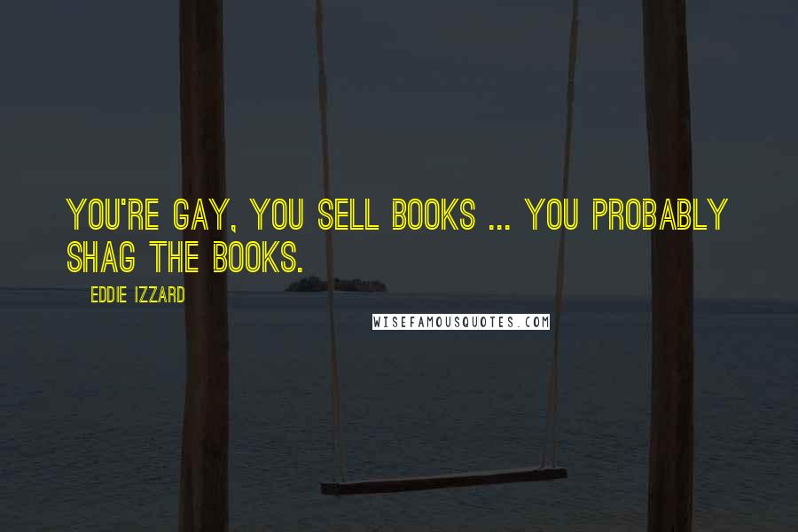 Eddie Izzard Quotes: You're gay, you sell books ... you probably shag the books.