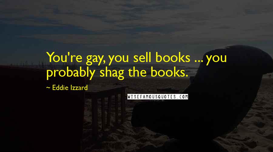 Eddie Izzard Quotes: You're gay, you sell books ... you probably shag the books.