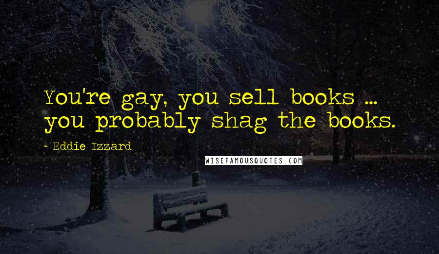 Eddie Izzard Quotes: You're gay, you sell books ... you probably shag the books.