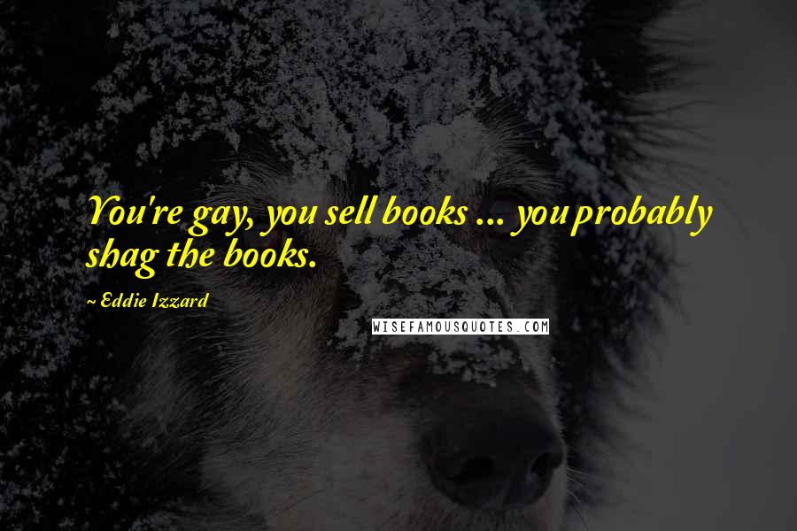 Eddie Izzard Quotes: You're gay, you sell books ... you probably shag the books.