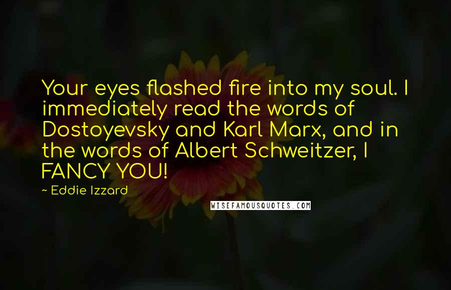 Eddie Izzard Quotes: Your eyes flashed fire into my soul. I immediately read the words of Dostoyevsky and Karl Marx, and in the words of Albert Schweitzer, I FANCY YOU!