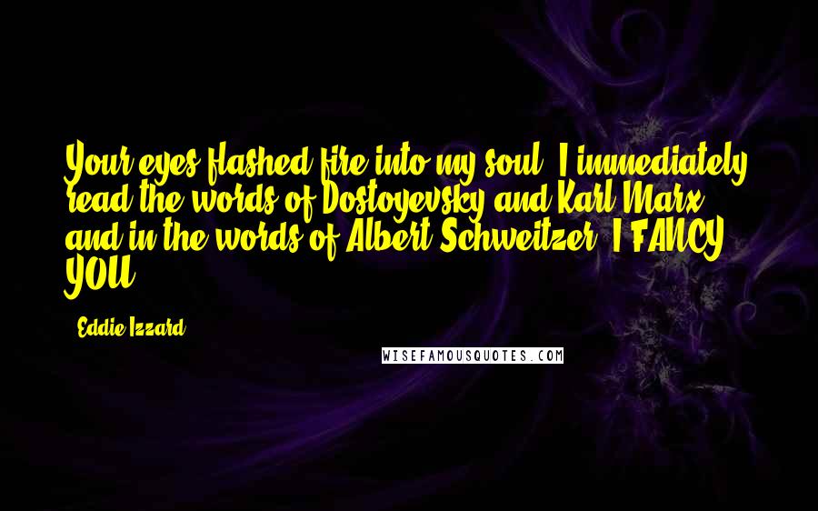 Eddie Izzard Quotes: Your eyes flashed fire into my soul. I immediately read the words of Dostoyevsky and Karl Marx, and in the words of Albert Schweitzer, I FANCY YOU!