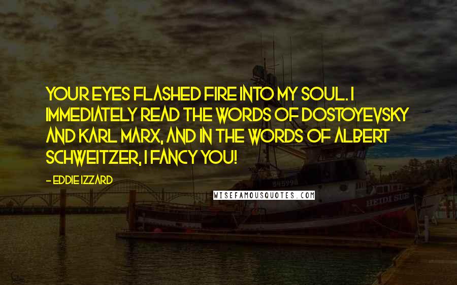 Eddie Izzard Quotes: Your eyes flashed fire into my soul. I immediately read the words of Dostoyevsky and Karl Marx, and in the words of Albert Schweitzer, I FANCY YOU!