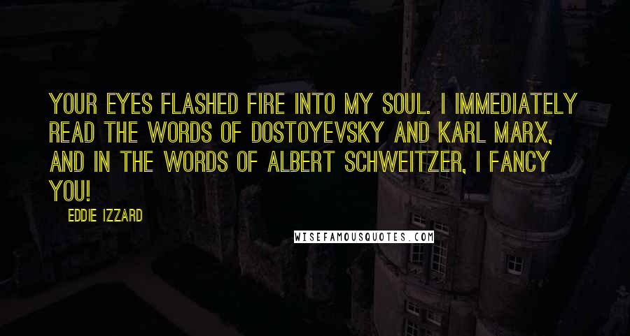 Eddie Izzard Quotes: Your eyes flashed fire into my soul. I immediately read the words of Dostoyevsky and Karl Marx, and in the words of Albert Schweitzer, I FANCY YOU!