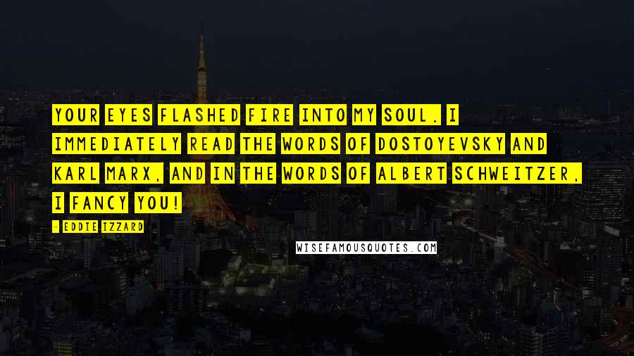 Eddie Izzard Quotes: Your eyes flashed fire into my soul. I immediately read the words of Dostoyevsky and Karl Marx, and in the words of Albert Schweitzer, I FANCY YOU!