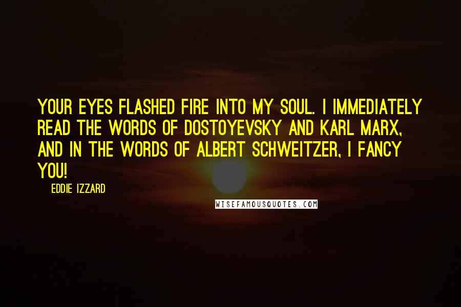 Eddie Izzard Quotes: Your eyes flashed fire into my soul. I immediately read the words of Dostoyevsky and Karl Marx, and in the words of Albert Schweitzer, I FANCY YOU!