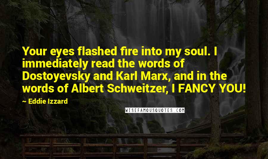 Eddie Izzard Quotes: Your eyes flashed fire into my soul. I immediately read the words of Dostoyevsky and Karl Marx, and in the words of Albert Schweitzer, I FANCY YOU!