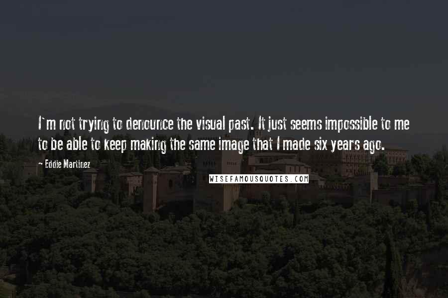 Eddie Martinez Quotes: I'm not trying to denounce the visual past. It just seems impossible to me to be able to keep making the same image that I made six years ago.