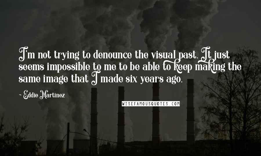 Eddie Martinez Quotes: I'm not trying to denounce the visual past. It just seems impossible to me to be able to keep making the same image that I made six years ago.