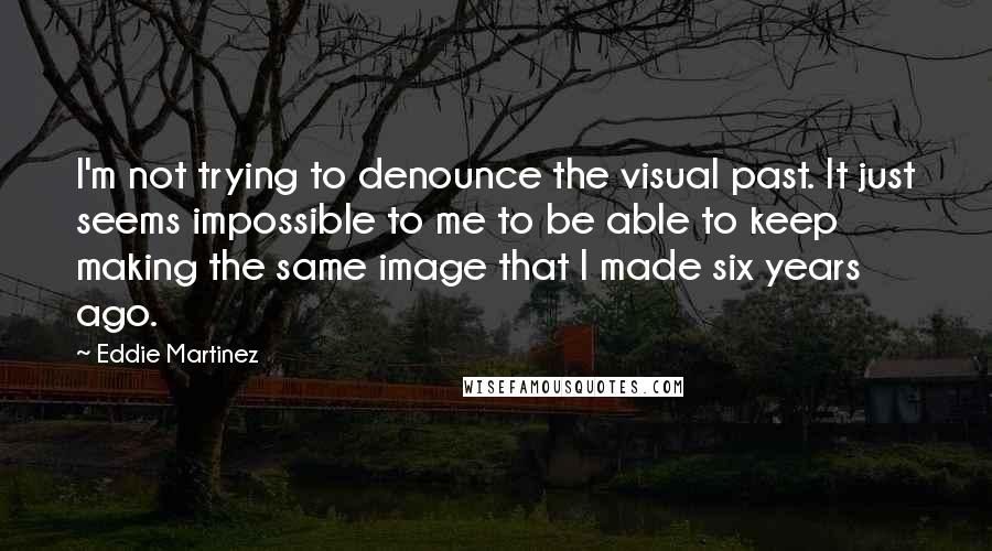 Eddie Martinez Quotes: I'm not trying to denounce the visual past. It just seems impossible to me to be able to keep making the same image that I made six years ago.