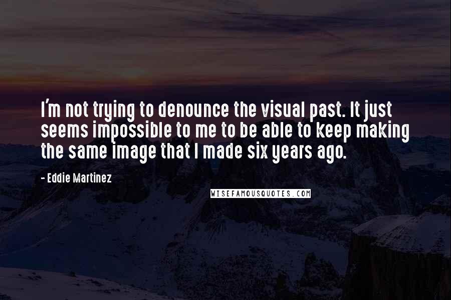 Eddie Martinez Quotes: I'm not trying to denounce the visual past. It just seems impossible to me to be able to keep making the same image that I made six years ago.