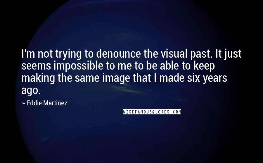 Eddie Martinez Quotes: I'm not trying to denounce the visual past. It just seems impossible to me to be able to keep making the same image that I made six years ago.