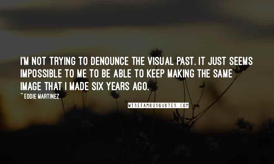 Eddie Martinez Quotes: I'm not trying to denounce the visual past. It just seems impossible to me to be able to keep making the same image that I made six years ago.