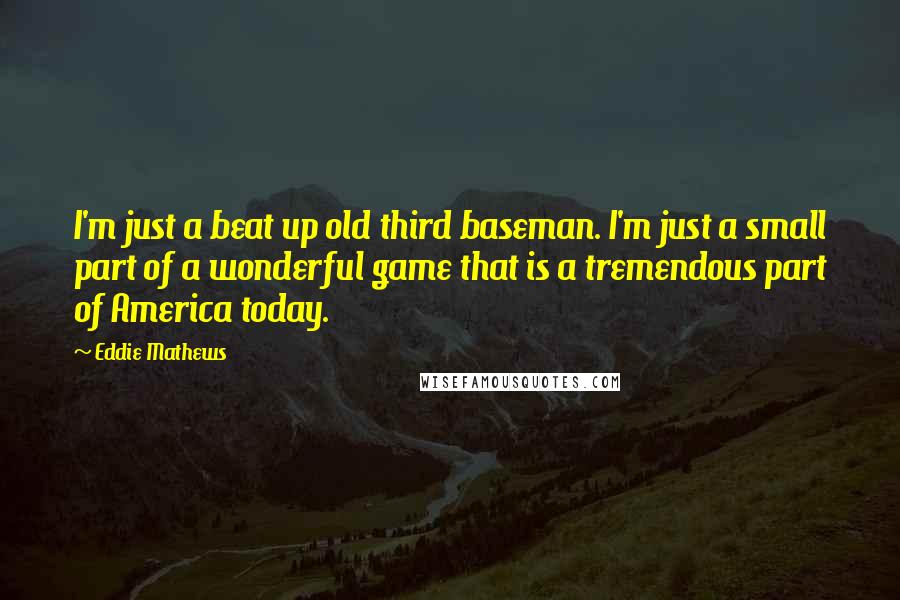 Eddie Mathews Quotes: I'm just a beat up old third baseman. I'm just a small part of a wonderful game that is a tremendous part of America today.