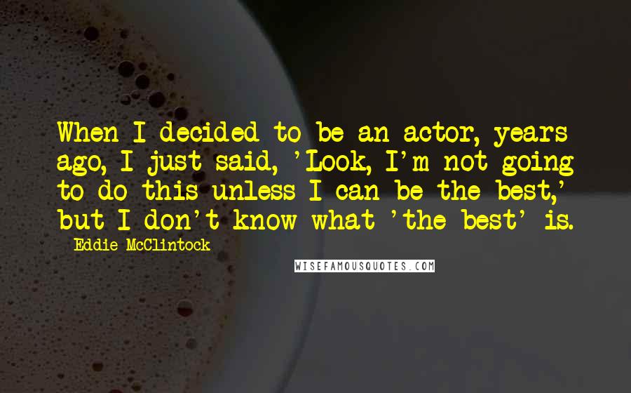 Eddie McClintock Quotes: When I decided to be an actor, years ago, I just said, 'Look, I'm not going to do this unless I can be the best,' but I don't know what 'the best' is.