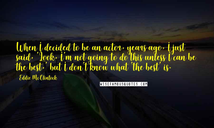 Eddie McClintock Quotes: When I decided to be an actor, years ago, I just said, 'Look, I'm not going to do this unless I can be the best,' but I don't know what 'the best' is.