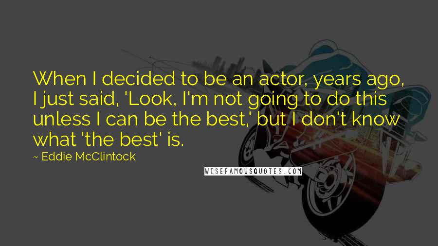 Eddie McClintock Quotes: When I decided to be an actor, years ago, I just said, 'Look, I'm not going to do this unless I can be the best,' but I don't know what 'the best' is.