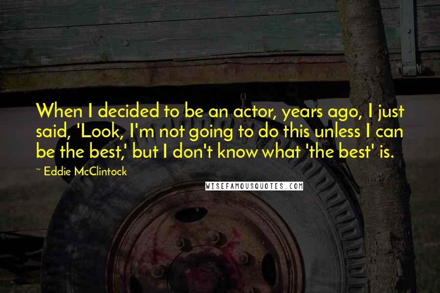 Eddie McClintock Quotes: When I decided to be an actor, years ago, I just said, 'Look, I'm not going to do this unless I can be the best,' but I don't know what 'the best' is.