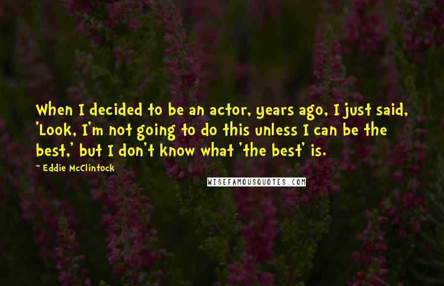 Eddie McClintock Quotes: When I decided to be an actor, years ago, I just said, 'Look, I'm not going to do this unless I can be the best,' but I don't know what 'the best' is.