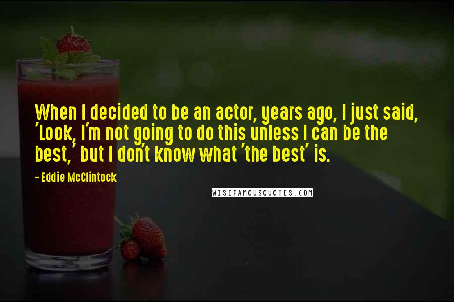 Eddie McClintock Quotes: When I decided to be an actor, years ago, I just said, 'Look, I'm not going to do this unless I can be the best,' but I don't know what 'the best' is.