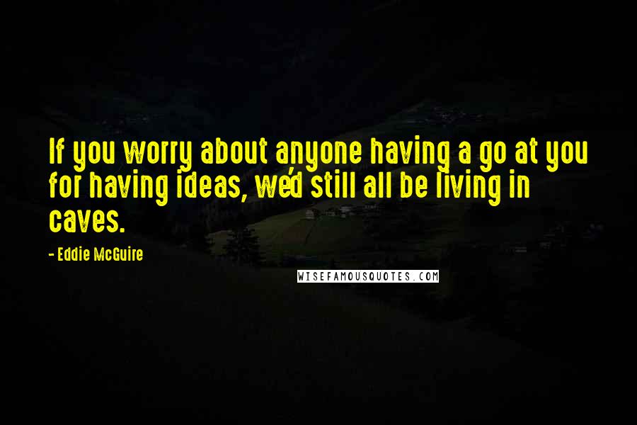 Eddie McGuire Quotes: If you worry about anyone having a go at you for having ideas, we'd still all be living in caves.