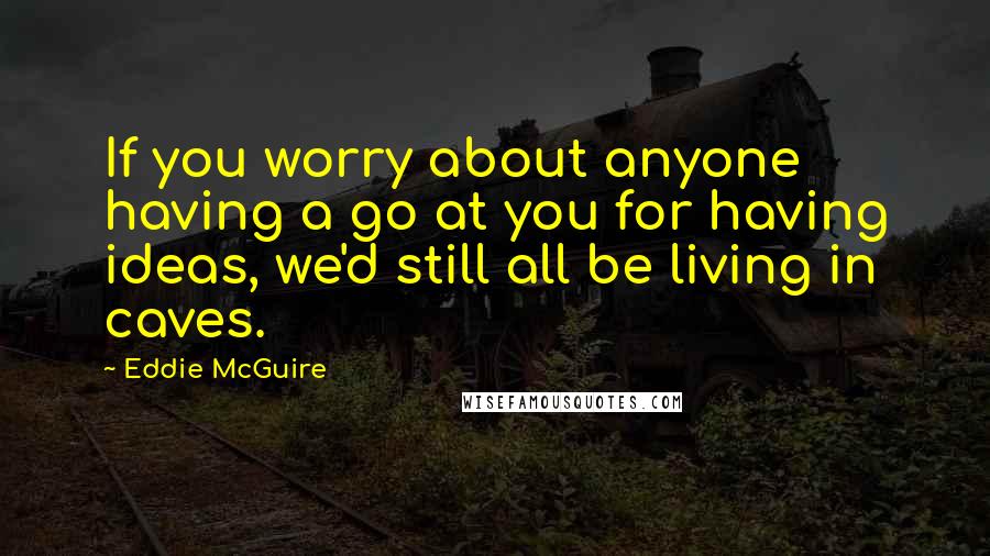 Eddie McGuire Quotes: If you worry about anyone having a go at you for having ideas, we'd still all be living in caves.