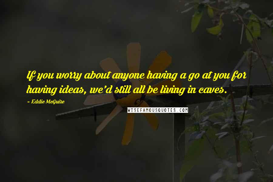Eddie McGuire Quotes: If you worry about anyone having a go at you for having ideas, we'd still all be living in caves.