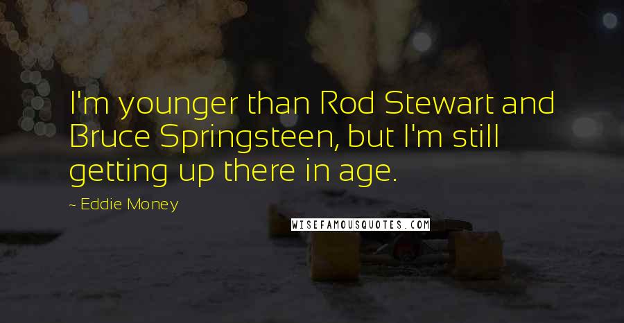 Eddie Money Quotes: I'm younger than Rod Stewart and Bruce Springsteen, but I'm still getting up there in age.