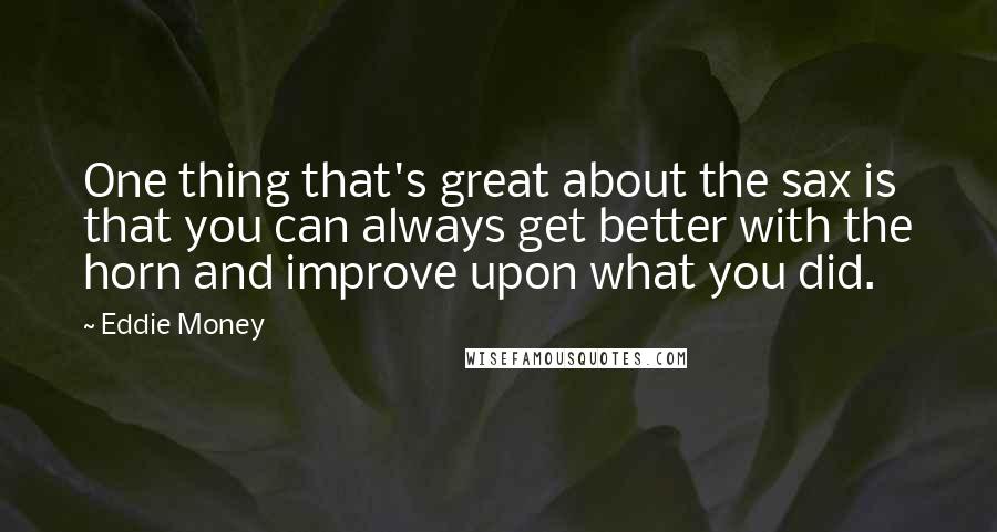 Eddie Money Quotes: One thing that's great about the sax is that you can always get better with the horn and improve upon what you did.