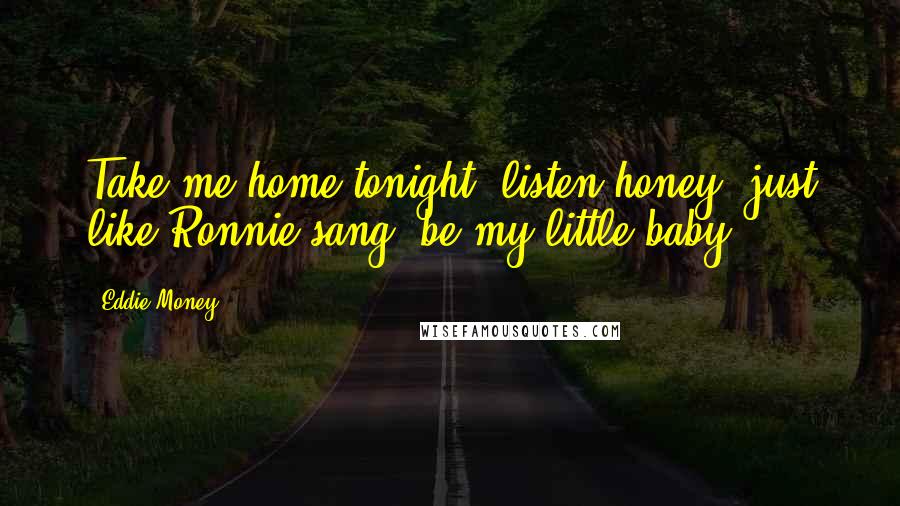 Eddie Money Quotes: Take me home tonight, listen honey, just like Ronnie sang, be my little baby.