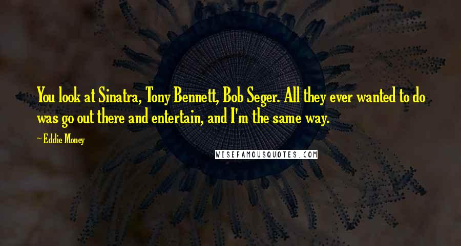 Eddie Money Quotes: You look at Sinatra, Tony Bennett, Bob Seger. All they ever wanted to do was go out there and entertain, and I'm the same way.