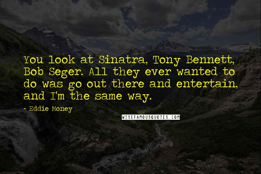 Eddie Money Quotes: You look at Sinatra, Tony Bennett, Bob Seger. All they ever wanted to do was go out there and entertain, and I'm the same way.