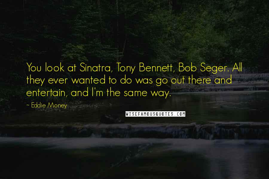 Eddie Money Quotes: You look at Sinatra, Tony Bennett, Bob Seger. All they ever wanted to do was go out there and entertain, and I'm the same way.