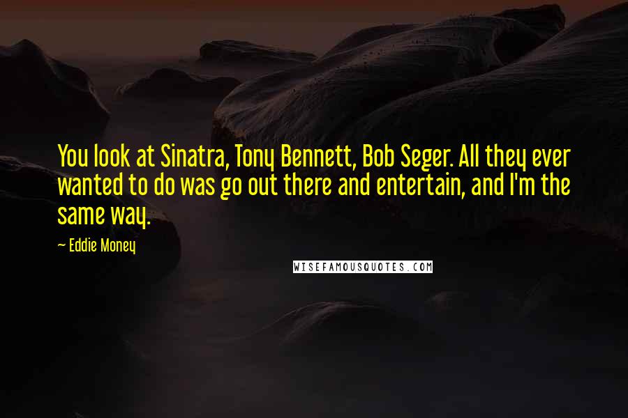 Eddie Money Quotes: You look at Sinatra, Tony Bennett, Bob Seger. All they ever wanted to do was go out there and entertain, and I'm the same way.