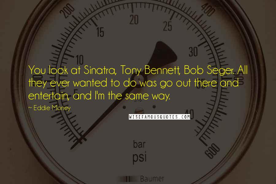Eddie Money Quotes: You look at Sinatra, Tony Bennett, Bob Seger. All they ever wanted to do was go out there and entertain, and I'm the same way.