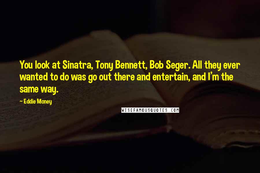 Eddie Money Quotes: You look at Sinatra, Tony Bennett, Bob Seger. All they ever wanted to do was go out there and entertain, and I'm the same way.