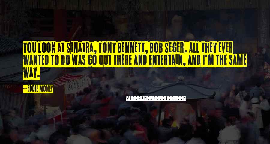 Eddie Money Quotes: You look at Sinatra, Tony Bennett, Bob Seger. All they ever wanted to do was go out there and entertain, and I'm the same way.