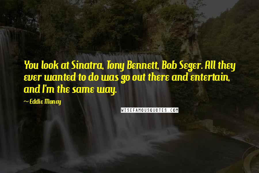 Eddie Money Quotes: You look at Sinatra, Tony Bennett, Bob Seger. All they ever wanted to do was go out there and entertain, and I'm the same way.