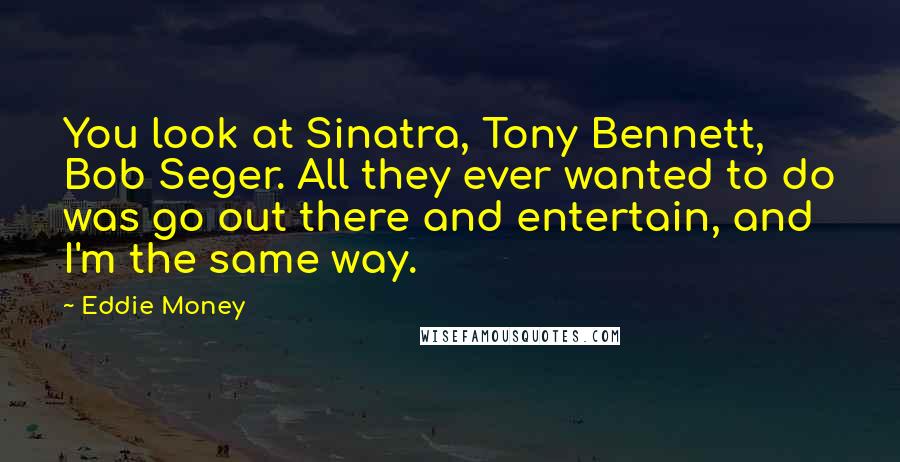 Eddie Money Quotes: You look at Sinatra, Tony Bennett, Bob Seger. All they ever wanted to do was go out there and entertain, and I'm the same way.