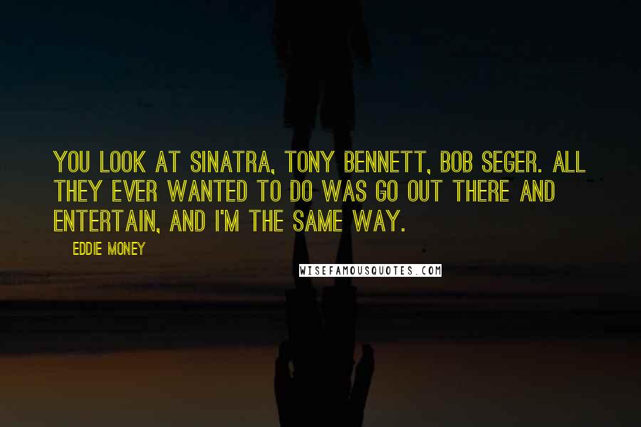 Eddie Money Quotes: You look at Sinatra, Tony Bennett, Bob Seger. All they ever wanted to do was go out there and entertain, and I'm the same way.