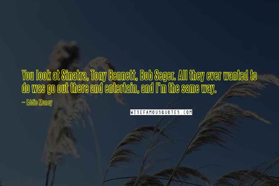 Eddie Money Quotes: You look at Sinatra, Tony Bennett, Bob Seger. All they ever wanted to do was go out there and entertain, and I'm the same way.