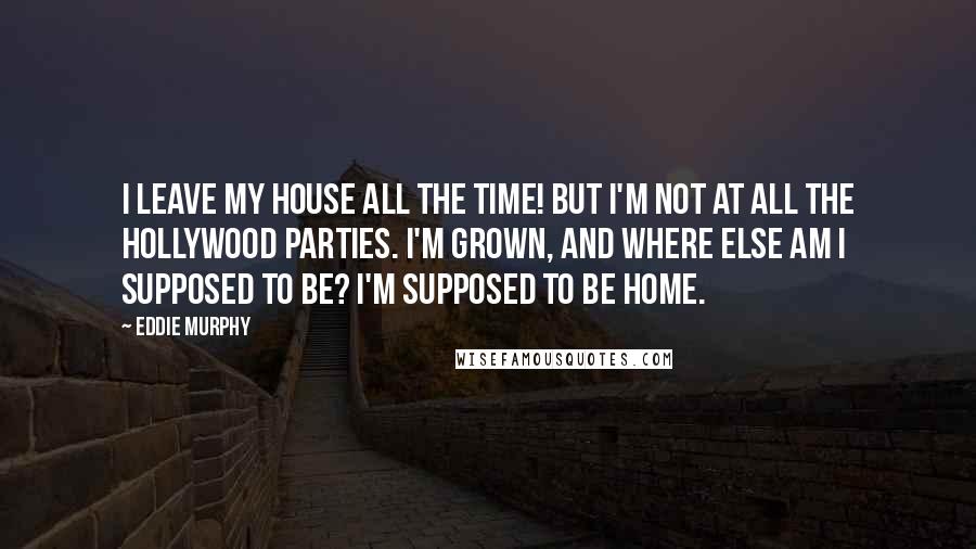 Eddie Murphy Quotes: I leave my house all the time! But I'm not at all the Hollywood parties. I'm grown, and where else am I supposed to be? I'm supposed to be home.