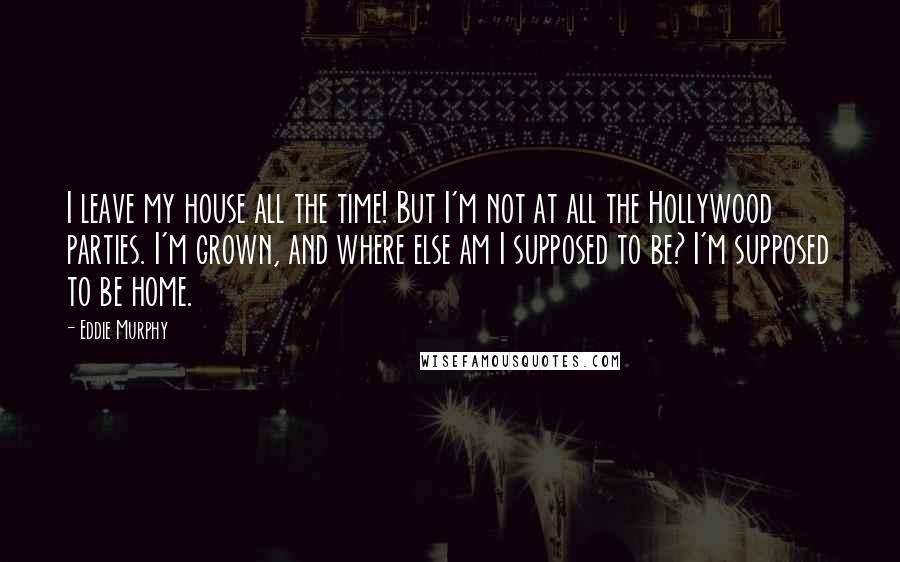 Eddie Murphy Quotes: I leave my house all the time! But I'm not at all the Hollywood parties. I'm grown, and where else am I supposed to be? I'm supposed to be home.