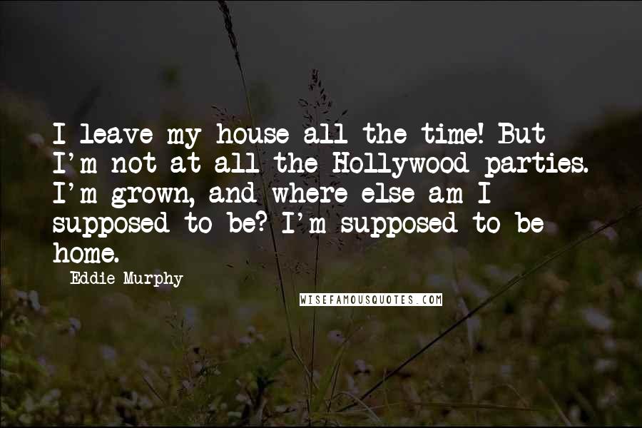 Eddie Murphy Quotes: I leave my house all the time! But I'm not at all the Hollywood parties. I'm grown, and where else am I supposed to be? I'm supposed to be home.