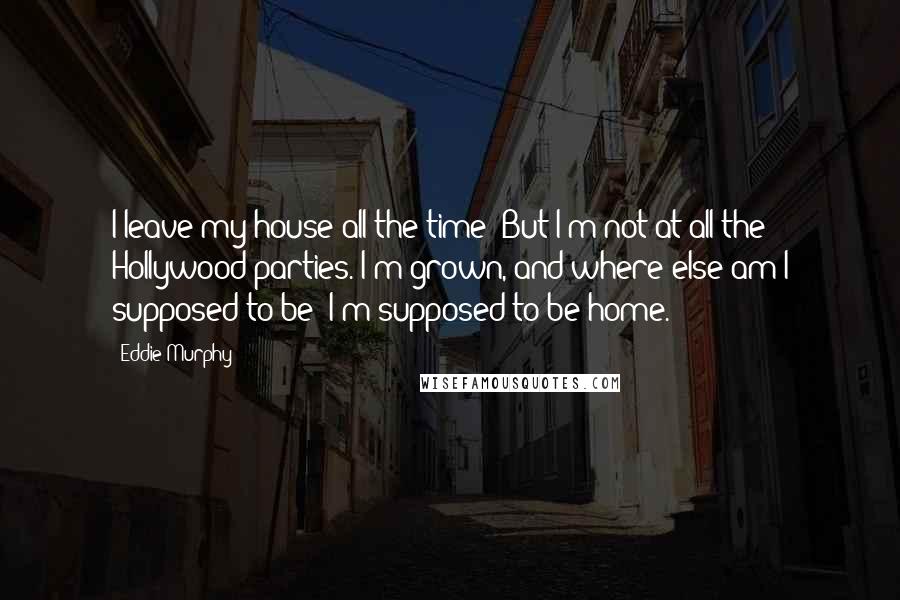 Eddie Murphy Quotes: I leave my house all the time! But I'm not at all the Hollywood parties. I'm grown, and where else am I supposed to be? I'm supposed to be home.