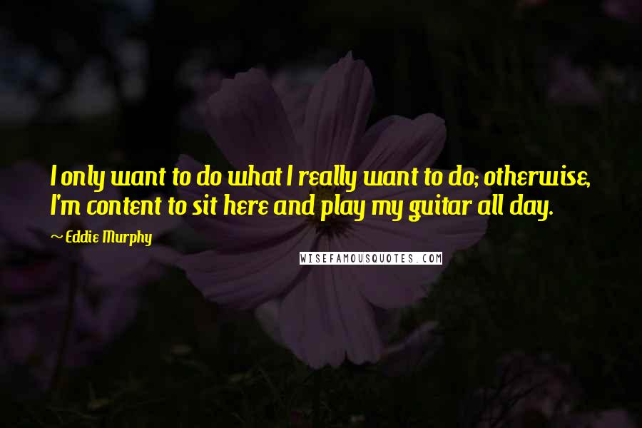 Eddie Murphy Quotes: I only want to do what I really want to do; otherwise, I'm content to sit here and play my guitar all day.