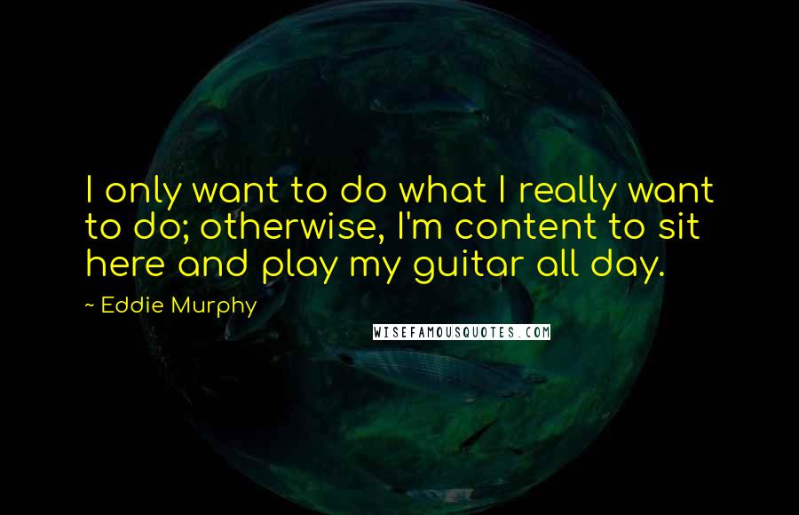 Eddie Murphy Quotes: I only want to do what I really want to do; otherwise, I'm content to sit here and play my guitar all day.