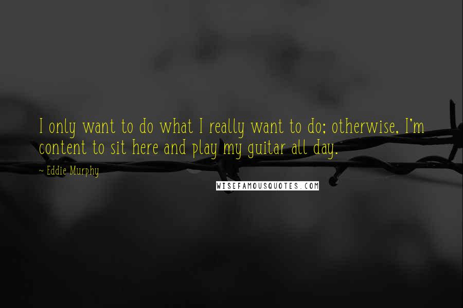 Eddie Murphy Quotes: I only want to do what I really want to do; otherwise, I'm content to sit here and play my guitar all day.