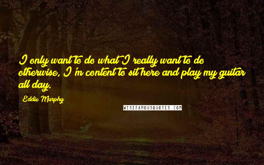 Eddie Murphy Quotes: I only want to do what I really want to do; otherwise, I'm content to sit here and play my guitar all day.