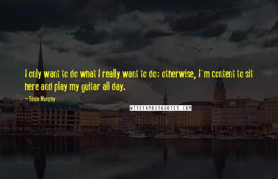 Eddie Murphy Quotes: I only want to do what I really want to do; otherwise, I'm content to sit here and play my guitar all day.